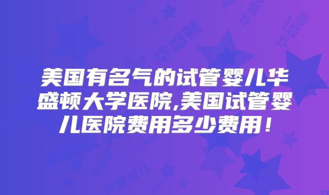 美国有名气的试管婴儿华盛顿大学医院,美国试管婴儿医院费用多少费用！