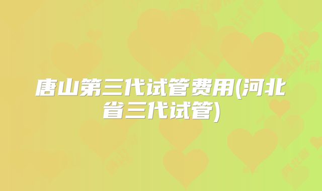 唐山第三代试管费用(河北省三代试管)