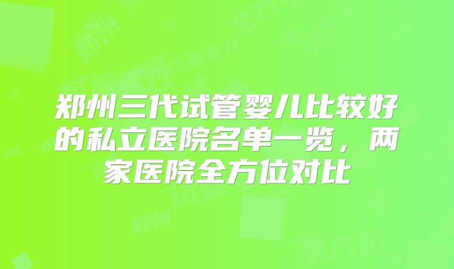 郑州三代试管婴儿比较好的私立医院名单一览,两家医院全方位对比