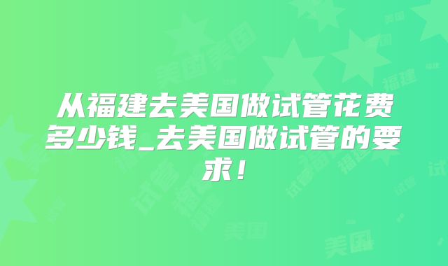 从福建去美国做试管花费多少钱_去美国做试管的要求！