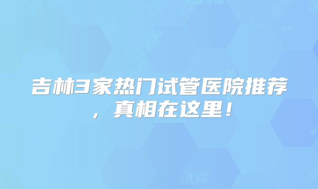 吉林3家热门试管医院推荐，真相在这里！