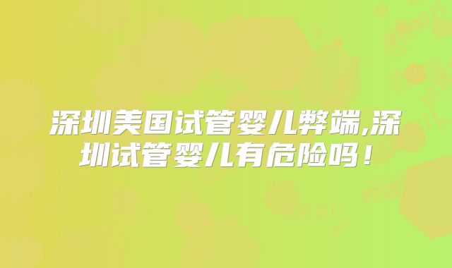 深圳美国试管婴儿弊端,深圳试管婴儿有危险吗!