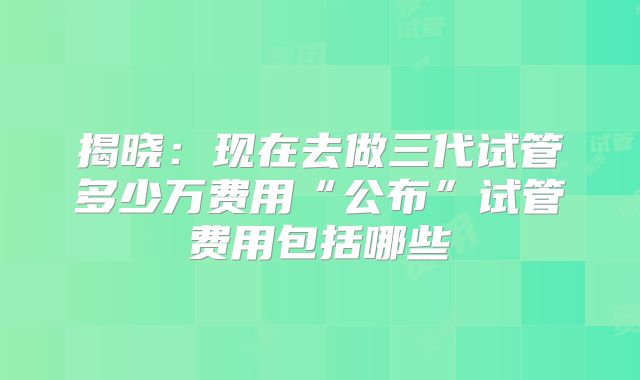 揭晓:现在去做三代试管多少万费用“公布”试管费用包括哪些
