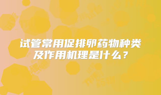试管常用促排卵药物种类及作用机理是什么?