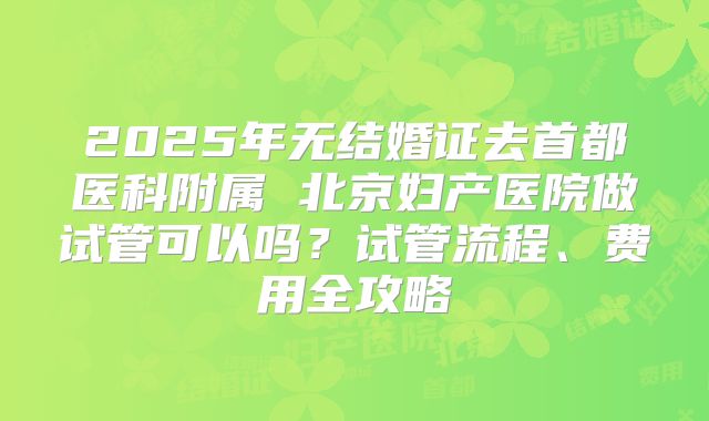 2025年无结婚证去首都医科附属 北京妇产医院做试管可以吗？试管流程、费用全攻略