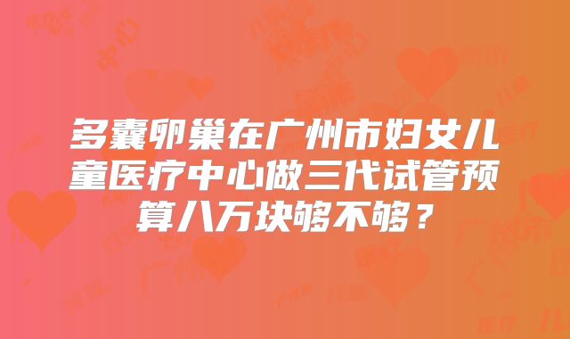 多囊卵巢在广州市妇女儿童医疗中心做三代试管预算八万块够不够？