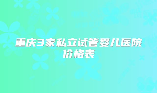 重庆3家私立试管婴儿医院价格表