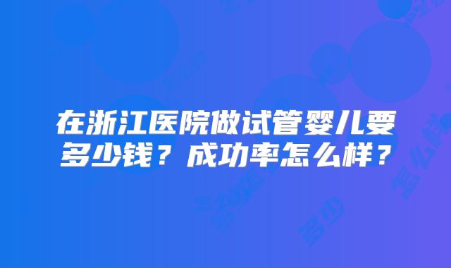 在浙江医院做试管婴儿要多少钱？成功率怎么样？