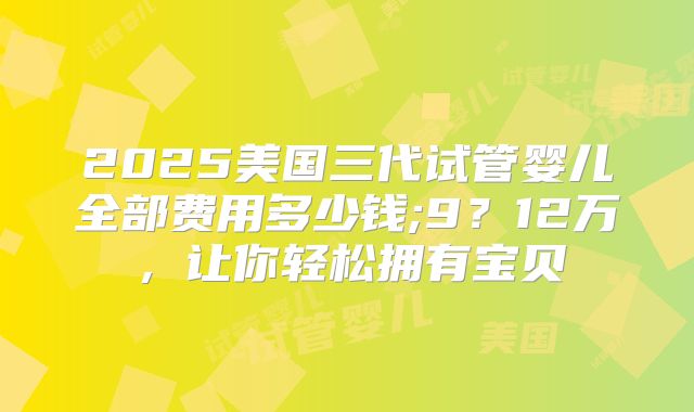 2025美国三代试管婴儿全部费用多少钱;9?12万,让你轻松拥有宝贝