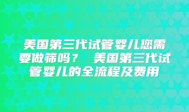 美国第三代试管婴儿您需要做筛吗？ 美国第三代试管婴儿的全流程及费用