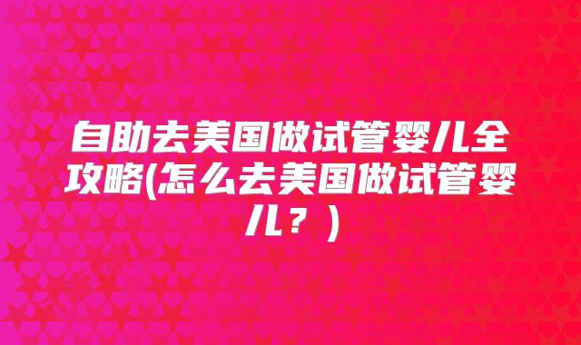 自助去美国做试管婴儿全攻略(怎么去美国做试管婴儿？)
