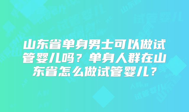 山东省单身男士可以做试管婴儿吗？单身人群在山东省怎么做试管婴儿？