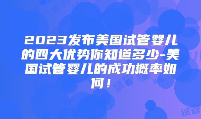 2023发布美国试管婴儿的四大优势你知道多少-美国试管婴儿的成功概率如何！