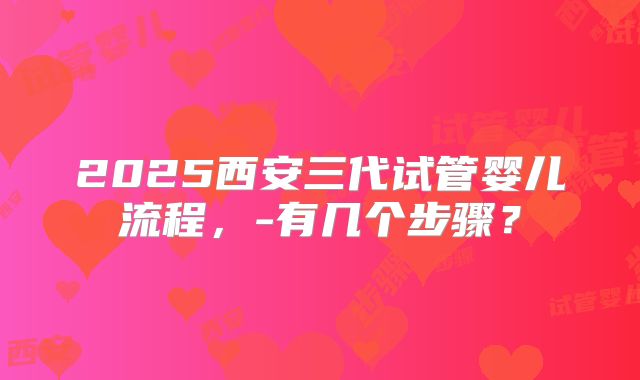 2025西安三代试管婴儿流程,-有几个步骤?