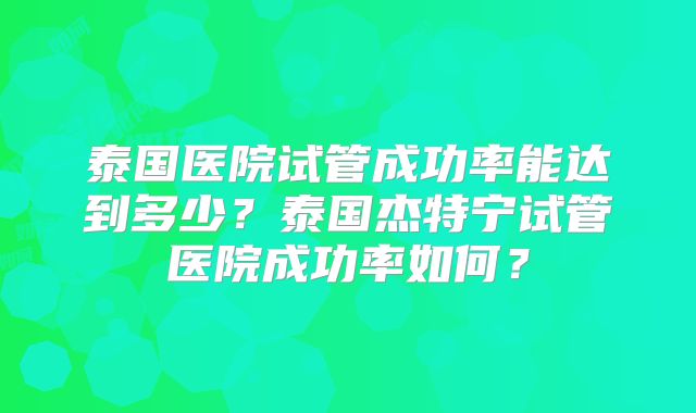 泰国医院试管成功率能达到多少？泰国杰特宁试管医院成功率如何？