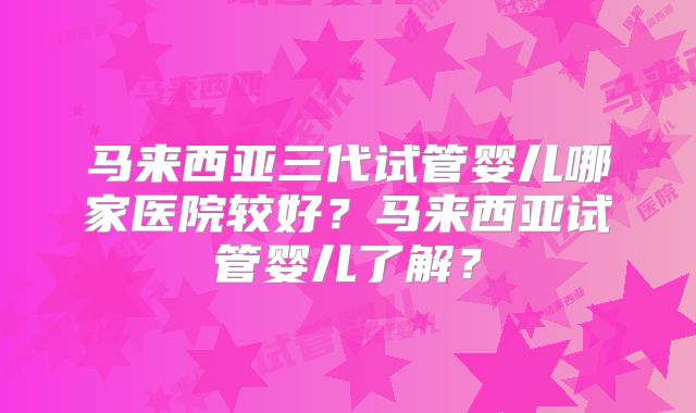 马来西亚三代试管婴儿哪家医院较好？马来西亚试管婴儿了解？
