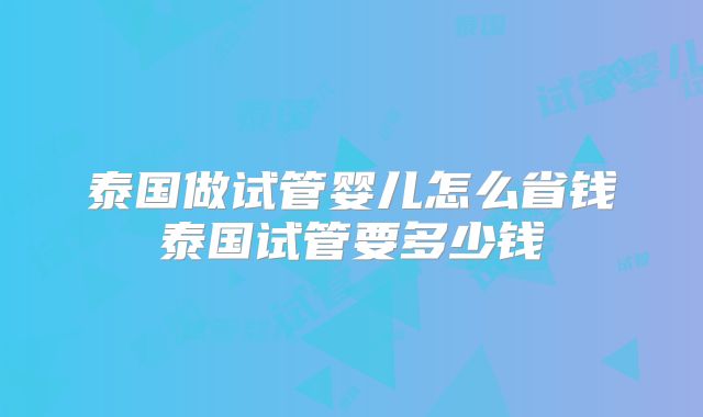 泰国做试管婴儿怎么省钱泰国试管要多少钱
