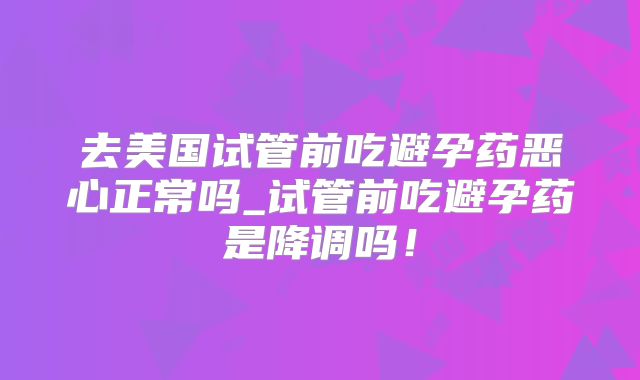 去美国试管前吃避孕药恶心正常吗_试管前吃避孕药是降调吗！