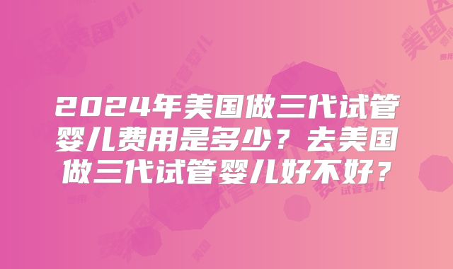 2024年美国做三代试管婴儿费用是多少？去美国做三代试管婴儿好不好？