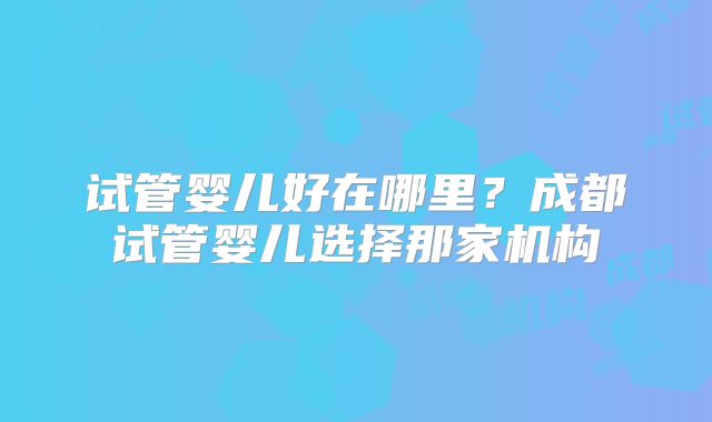 试管婴儿好在哪里？成都试管婴儿选择那家机构