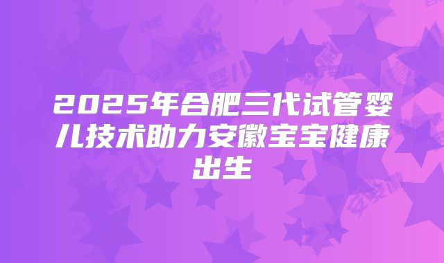 2025年合肥三代试管婴儿技术助力安徽宝宝健康出生