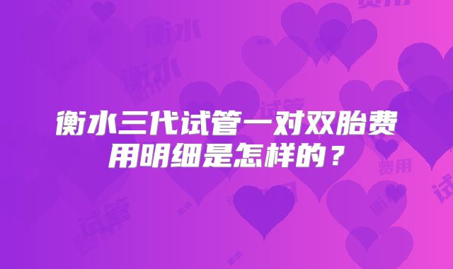 衡水三代试管一对双胎费用明细是怎样的？