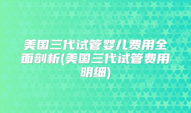 美国三代试管婴儿费用全面剖析(美国三代试管费用明细)