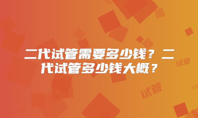 二代试管需要多少钱？二代试管多少钱大概？
