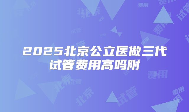 2025北京公立医做三代试管费用高吗附