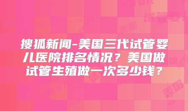 搜狐新闻-美国三代试管婴儿医院排名情况？美国做试管生殖做一次多少钱？