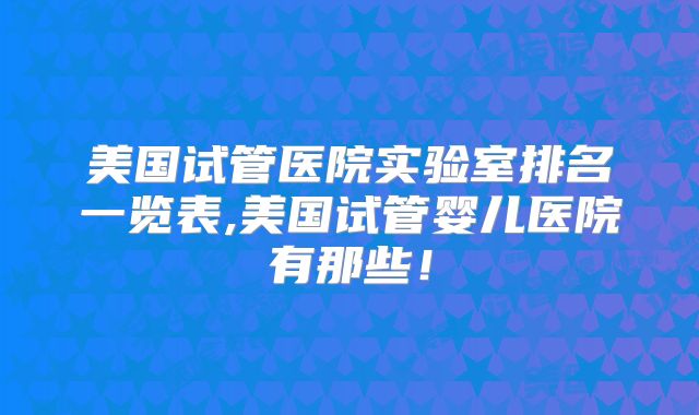美国试管医院实验室排名一览表,美国试管婴儿医院有那些！