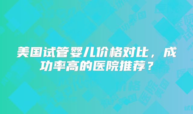 美国试管婴儿价格对比，成功率高的医院推荐？
