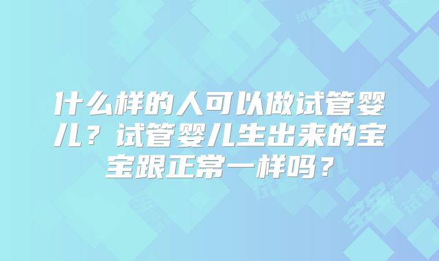 什么样的人可以做试管婴儿？试管婴儿生出来的宝宝跟正常一样吗？