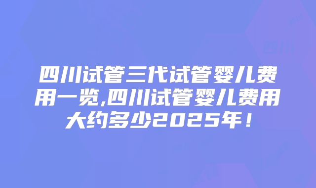四川试管三代试管婴儿费用一览,四川试管婴儿费用大约多少2025年！