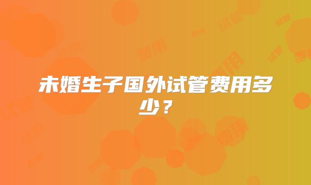 未婚生子国外试管费用多少？