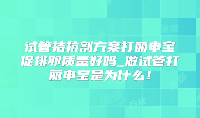 试管拮抗剂方案打丽申宝促排卵质量好吗_做试管打丽申宝是为什么!