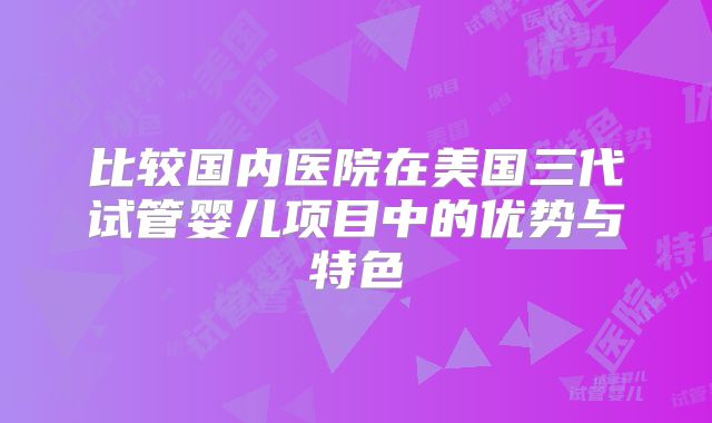 比较国内医院在美国三代试管婴儿项目中的优势与特色
