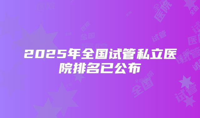 2025年全国试管私立医院排名已公布