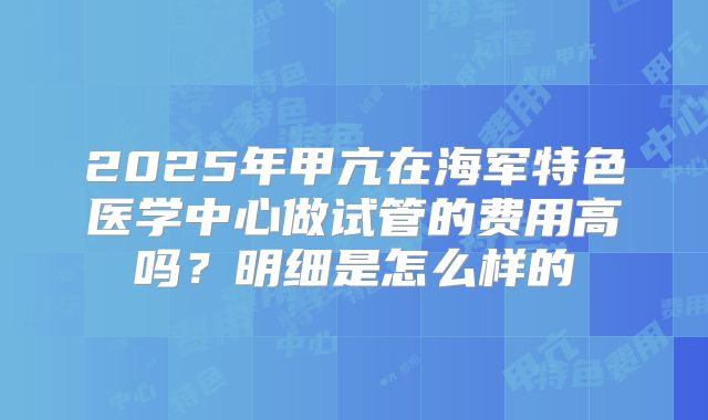 2025年甲亢在海军特色医学中心做试管的费用高吗?明细是怎么样的