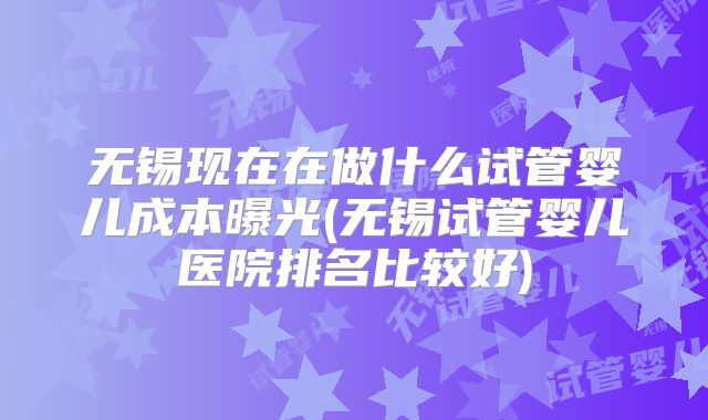 无锡现在在做什么试管婴儿成本曝光(无锡试管婴儿医院排名比较好)