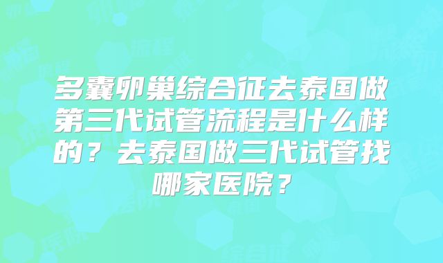多囊卵巢综合征去泰国做第三代试管流程是什么样的?去泰国做三代试管找哪家医院?