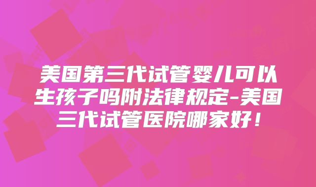 美国第三代试管婴儿可以生孩子吗附法律规定-美国三代试管医院哪家好！