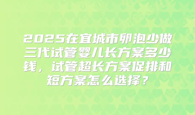 2025在宜城市卵泡少做三代试管婴儿长方案多少钱，试管超长方案促排和短方案怎么选择？