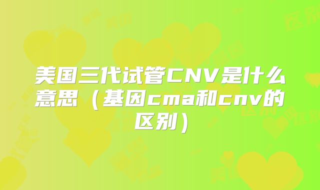 美国三代试管CNV是什么意思（基因cma和cnv的区别）