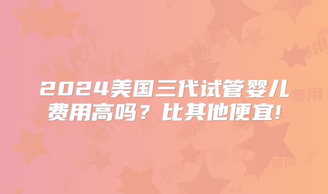 2024美国三代试管婴儿费用高吗?比其他便宜!
