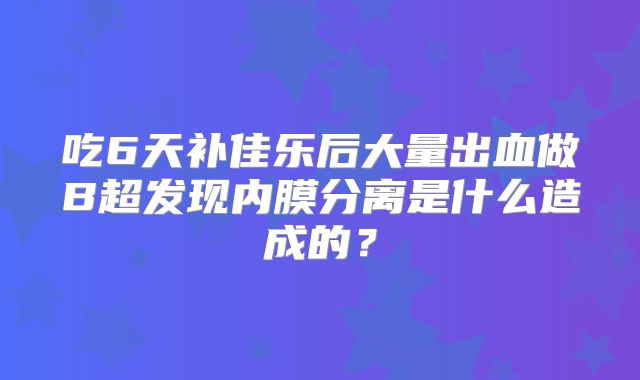 吃6天补佳乐后大量出血做B超发现内膜分离是什么造成的？