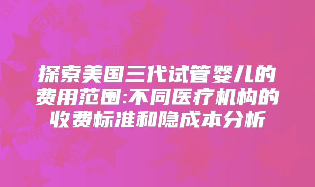探索美国三代试管婴儿的费用范围:不同医疗机构的收费标准和隐成本分析