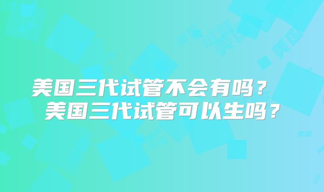 美国三代试管不会有吗？ 美国三代试管可以生吗？