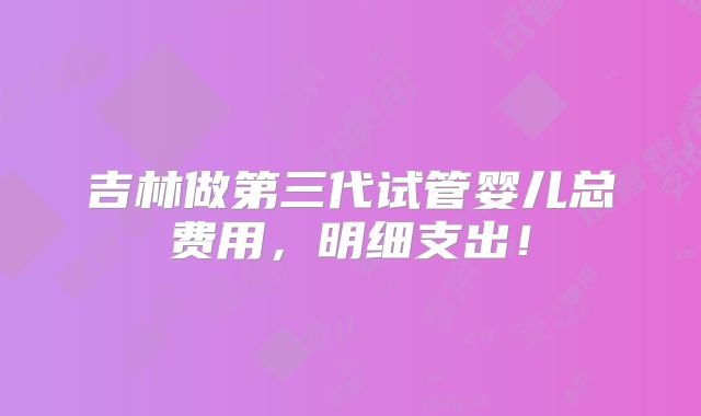 吉林做第三代试管婴儿总费用，明细支出！