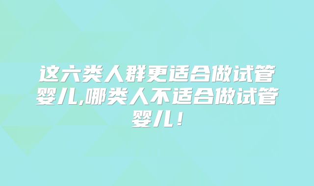 这六类人群更适合做试管婴儿,哪类人不适合做试管婴儿!